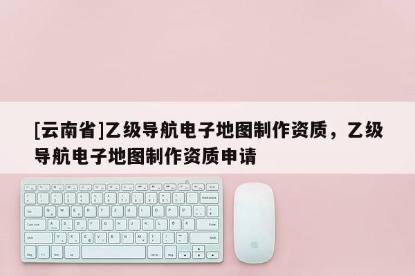 [云南省]乙級導(dǎo)航電子地圖制作資質(zhì)，乙級導(dǎo)航電子地圖制作資質(zhì)申請