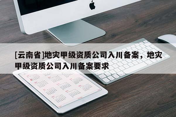 [云南省]地災甲級資質(zhì)公司入川備案，地災甲級資質(zhì)公司入川備案要求