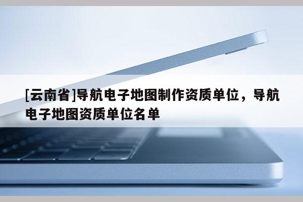 [云南省]導航電子地圖制作資質單位，導航電子地圖資質單位名單
