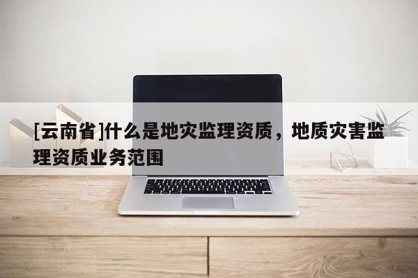 [云南省]什么是地災監理資質，地質災害監理資質業務范圍