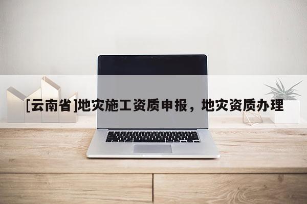 [云南省]地災施工資質(zhì)申報，地災資質(zhì)辦理