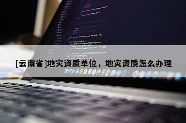 [云南省]地災(zāi)資質(zhì)單位，地災(zāi)資質(zhì)怎么辦理