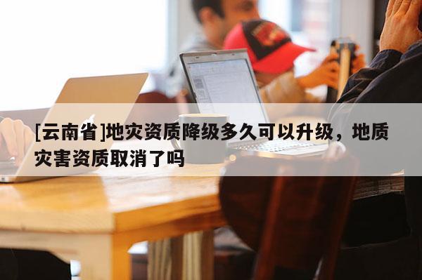 [云南省]地災資質降級多久可以升級，地質災害資質取消了嗎
