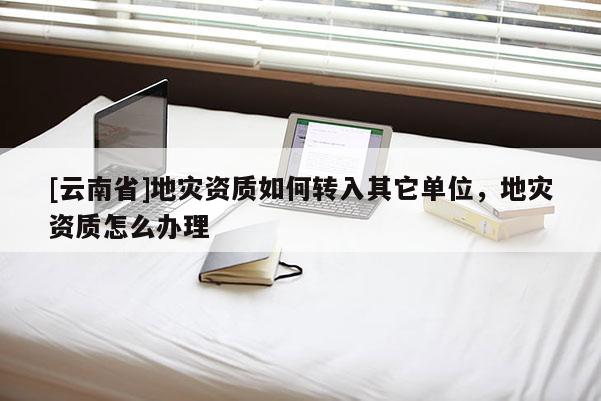 [云南省]地災資質(zhì)如何轉(zhuǎn)入其它單位，地災資質(zhì)怎么辦理