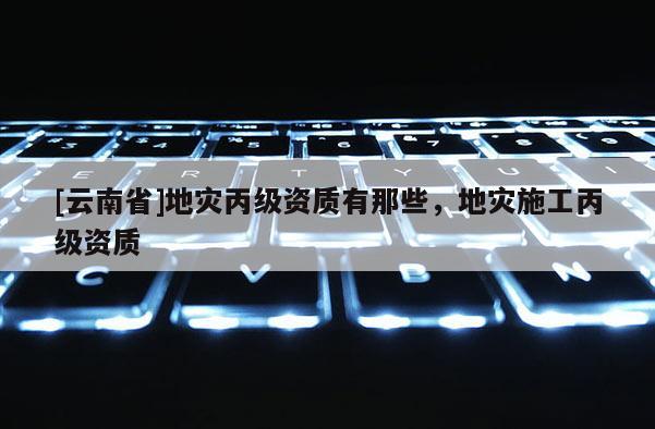 [云南省]地災丙級資質有那些，地災施工丙級資質