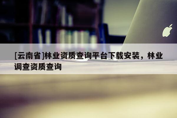 [云南省]林業資質查詢平臺下載安裝，林業調查資質查詢