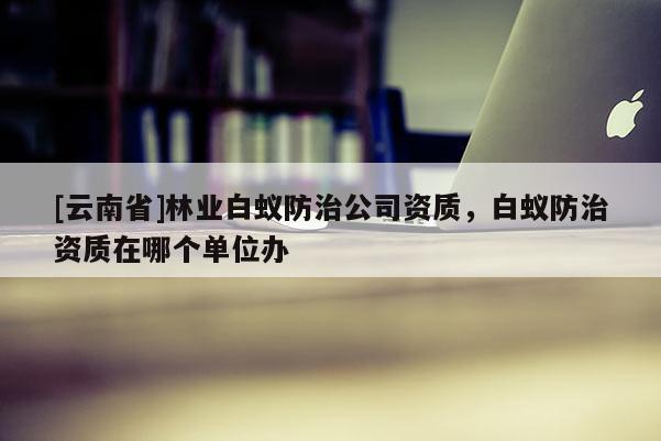 [云南省]林業白蟻防治公司資質，白蟻防治資質在哪個單位辦