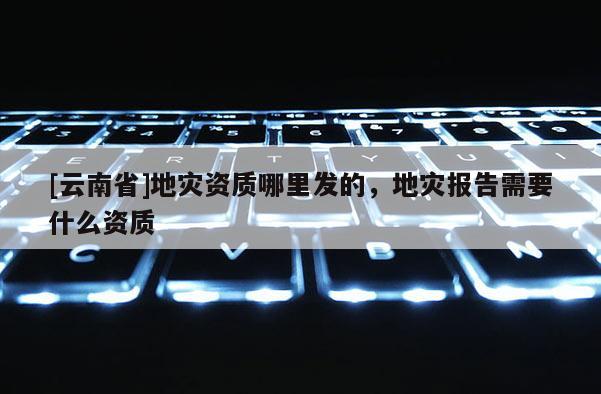 [云南省]地災(zāi)資質(zhì)哪里發(fā)的，地災(zāi)報(bào)告需要什么資質(zhì)