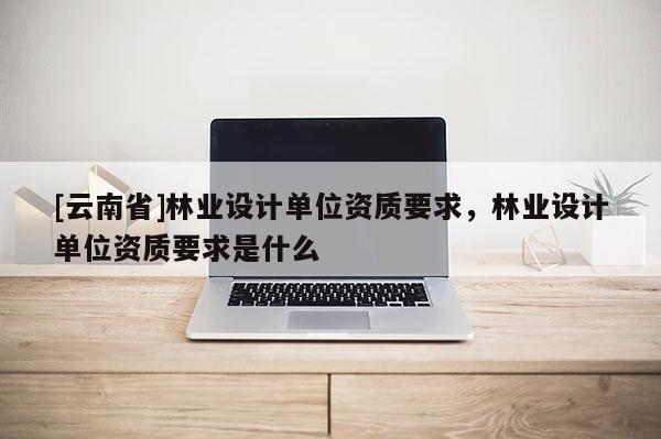 [云南省]林業設計單位資質要求，林業設計單位資質要求是什么