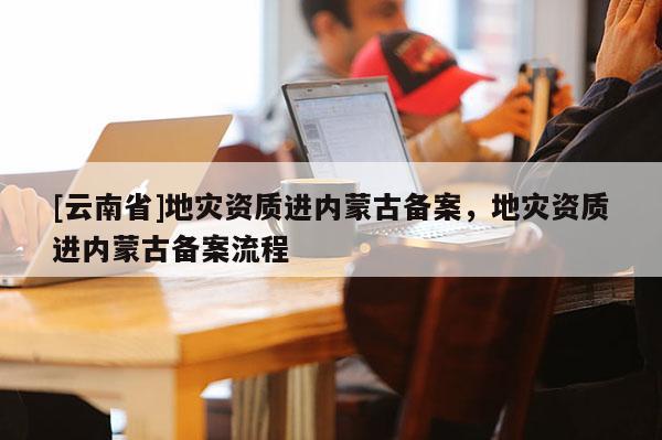 [云南省]地災資質進內蒙古備案，地災資質進內蒙古備案流程