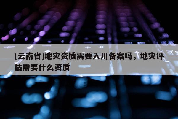 [云南省]地災資質需要入川備案嗎，地災評估需要什么資質