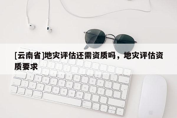 [云南省]地災評估還需資質(zhì)嗎，地災評估資質(zhì)要求