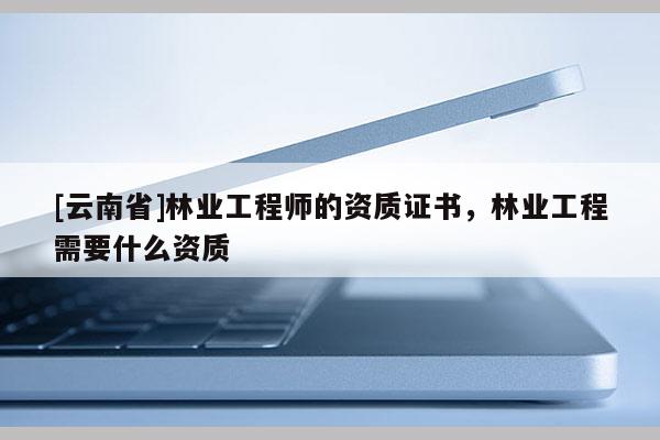 [云南省]林業(yè)工程師的資質(zhì)證書(shū)，林業(yè)工程需要什么資質(zhì)
