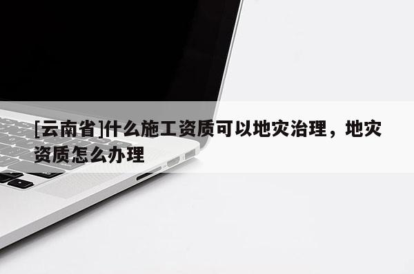 [云南省]什么施工資質可以地災治理，地災資質怎么辦理