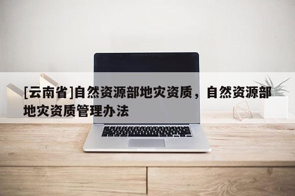 [云南省]自然資源部地災資質，自然資源部地災資質管理辦法
