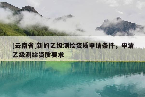 [云南省]新的乙級測繪資質申請條件，申請乙級測繪資質要求