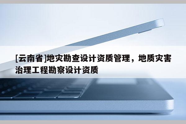 [云南省]地災(zāi)勘查設(shè)計資質(zhì)管理，地質(zhì)災(zāi)害治理工程勘察設(shè)計資質(zhì)