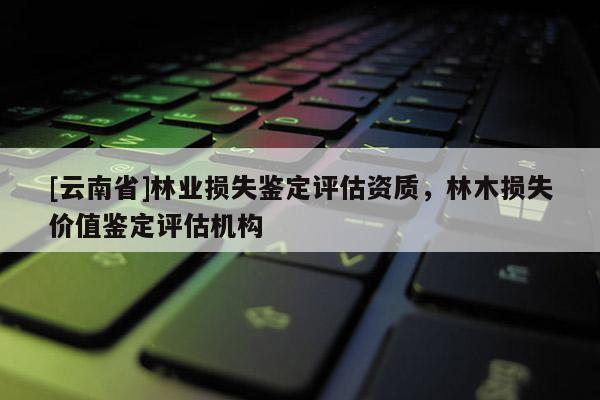 [云南省]林業(yè)損失鑒定評估資質(zhì)，林木損失價值鑒定評估機構(gòu)