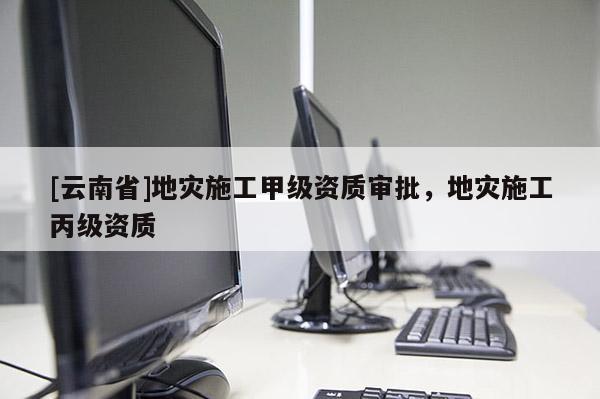 [云南省]地災施工甲級資質審批，地災施工丙級資質