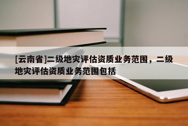[云南省]二級地災評估資質業務范圍，二級地災評估資質業務范圍包括