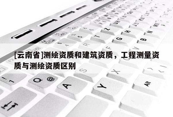 [云南省]測繪資質和建筑資質，工程測量資質與測繪資質區別