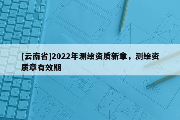 [云南省]2022年測繪資質新章，測繪資質章有效期