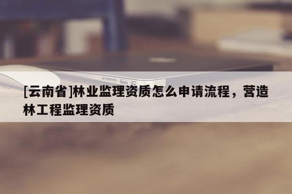 [云南省]林業監理資質怎么申請流程，營造林工程監理資質
