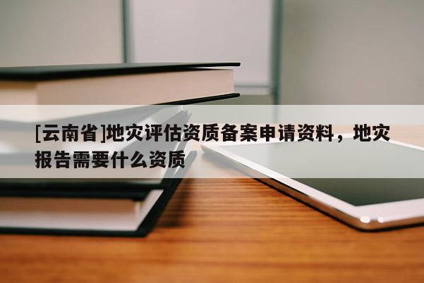 [云南省]地災評估資質備案申請資料，地災報告需要什么資質