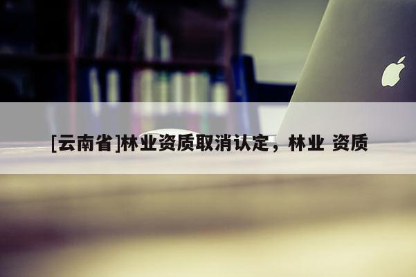 [云南省]林業資質取消認定，林業 資質