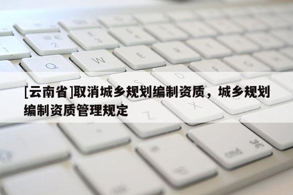 [云南省]取消城鄉(xiāng)規(guī)劃編制資質，城鄉(xiāng)規(guī)劃編制資質管理規(guī)定