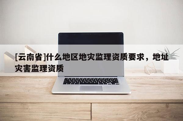 [云南省]什么地區地災監理資質要求，地址災害監理資質