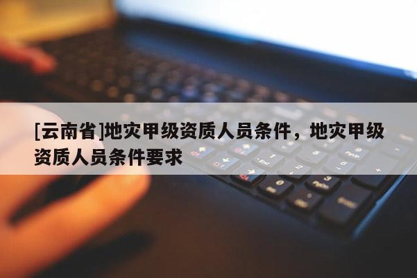 [云南省]地災甲級資質人員條件，地災甲級資質人員條件要求