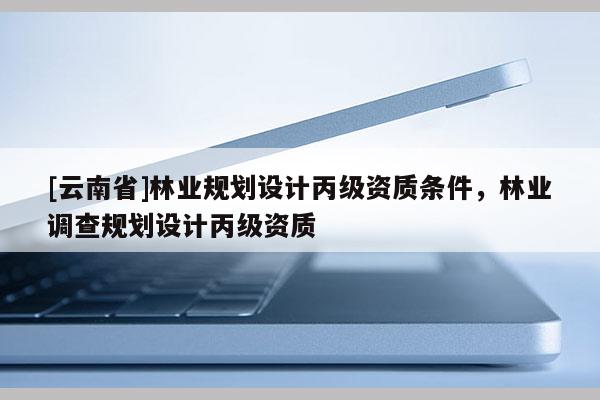 [云南省]林業規劃設計丙級資質條件，林業調查規劃設計丙級資質