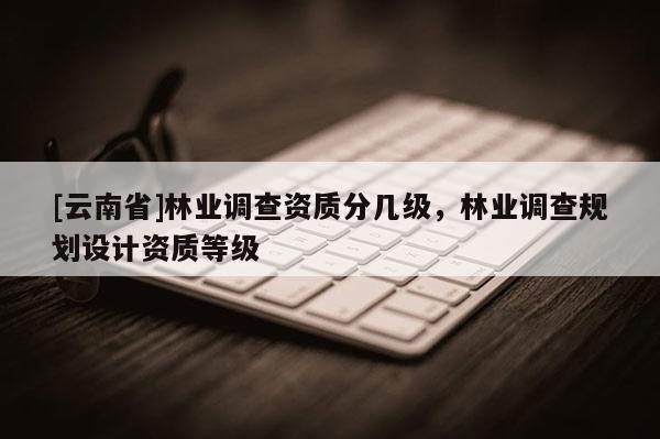 [云南省]林業調查資質分幾級，林業調查規劃設計資質等級