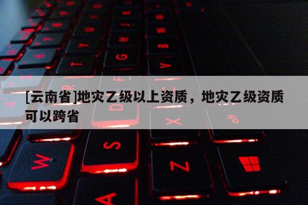 [云南省]地災乙級以上資質，地災乙級資質可以跨省