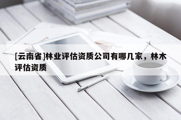 [云南省]林業(yè)評(píng)估資質(zhì)公司有哪幾家，林木評(píng)估資質(zhì)