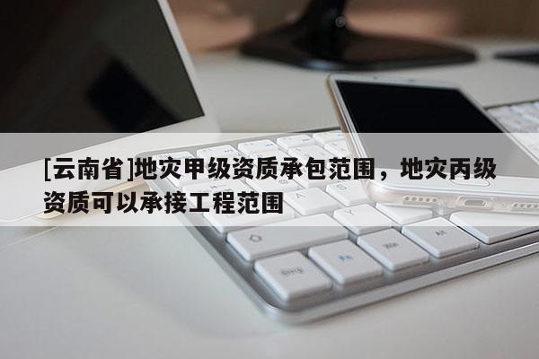 [云南省]地災甲級資質承包范圍，地災丙級資質可以承接工程范圍