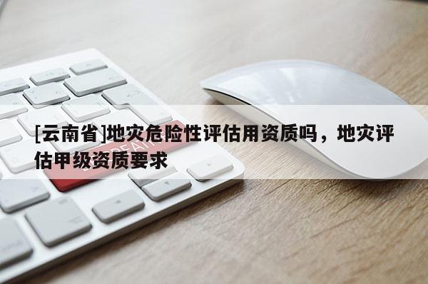 [云南省]地災危險性評估用資質嗎，地災評估甲級資質要求