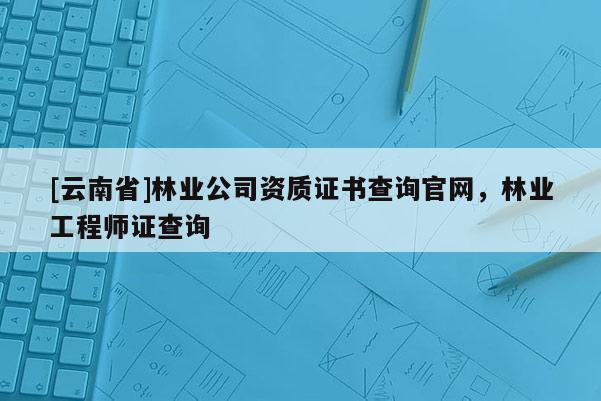 [云南省]林業(yè)公司資質(zhì)證書查詢官網(wǎng)，林業(yè)工程師證查詢
