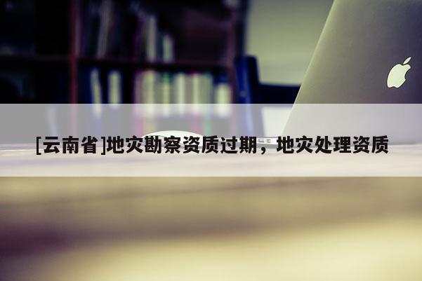 [云南省]地災勘察資質(zhì)過期，地災處理資質(zhì)