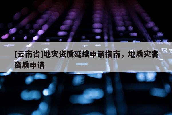 [云南省]地災資質延續申請指南，地質災害資質申請