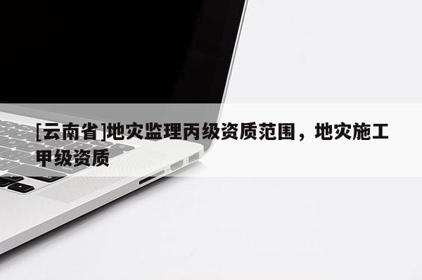 [云南省]地災(zāi)監(jiān)理丙級資質(zhì)范圍，地災(zāi)施工甲級資質(zhì)