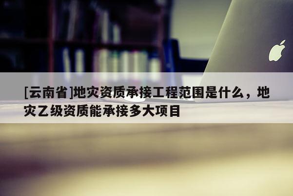 [云南省]地災(zāi)資質(zhì)承接工程范圍是什么，地災(zāi)乙級資質(zhì)能承接多大項目
