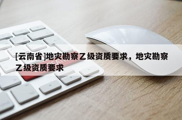 [云南省]地災勘察乙級資質要求，地災勘察乙級資質要求