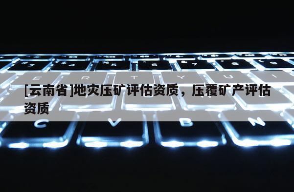 [云南省]地災壓礦評估資質，壓覆礦產評估資質