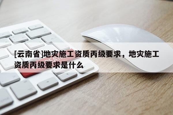 [云南省]地災(zāi)施工資質(zhì)丙級(jí)要求，地災(zāi)施工資質(zhì)丙級(jí)要求是什么