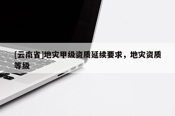 [云南省]地災(zāi)甲級(jí)資質(zhì)延續(xù)要求，地災(zāi)資質(zhì)等級(jí)