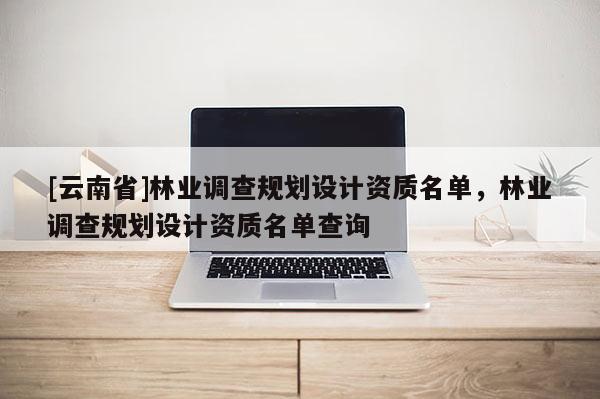 [云南省]林業調查規劃設計資質名單，林業調查規劃設計資質名單查詢