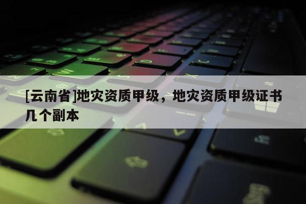 [云南省]地災資質甲級，地災資質甲級證書幾個副本