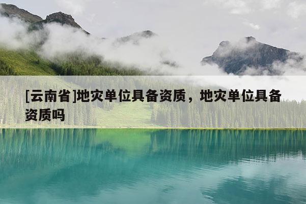 [云南省]地災(zāi)單位具備資質(zhì)，地災(zāi)單位具備資質(zhì)嗎